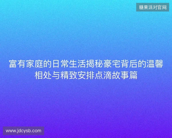 富有家庭的日常生活揭秘豪宅背后的温馨相处与精致安排点滴故事篇 富有家庭的日常生活揭秘豪宅背后的温馨相处与精致安排点滴故事篇