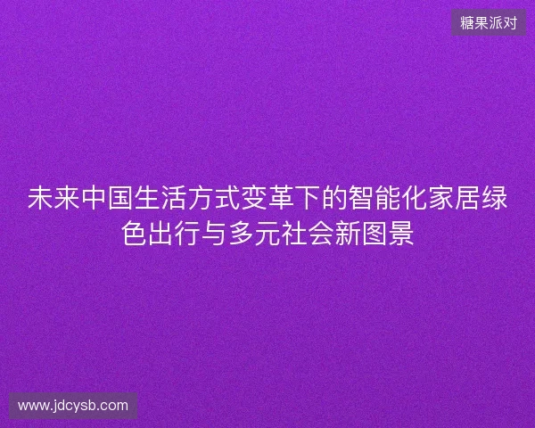未来中国生活方式变革下的智能化家居绿色出行与多元社会新图景 未来中国生活方式变革下的智能化家居绿色出行与多元社会新图景