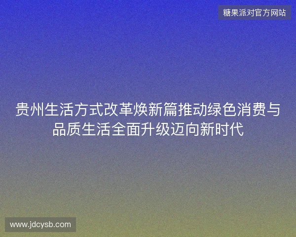 贵州生活方式改革焕新篇推动绿色消费与品质生活全面升级迈向新时代